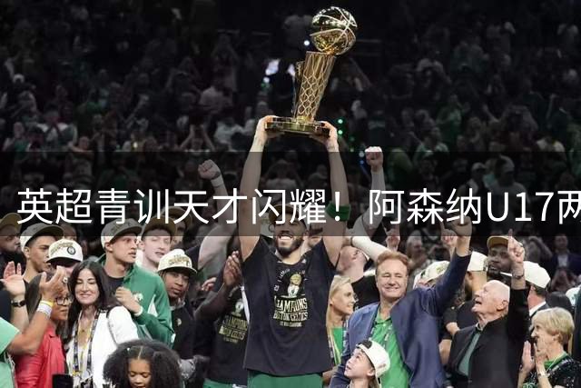 英超青训天才闪耀！阿森纳U17两度破门逼平中国小将